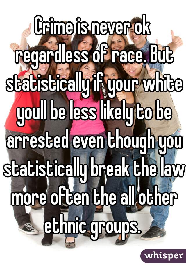 Crime is never ok regardless of race. But statistically if your white youll be less likely to be arrested even though you statistically break the law more often the all other ethnic groups. 
