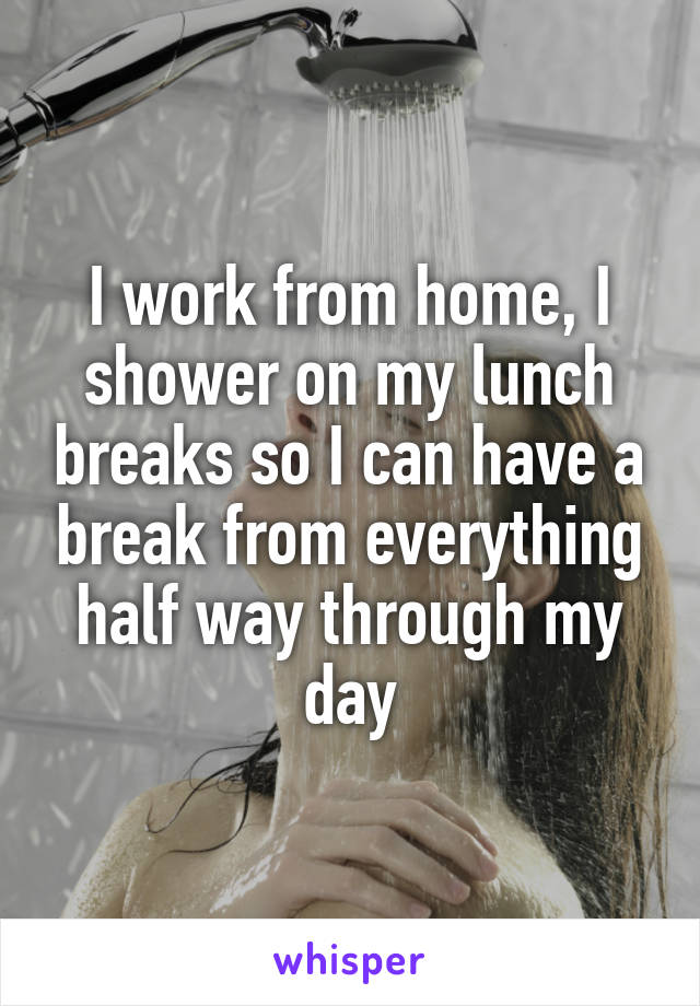 I work from home, I shower on my lunch breaks so I can have a break from everything half way through my day