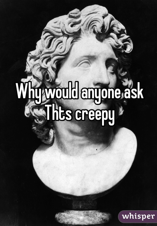 Why would anyone ask Thts creepy 