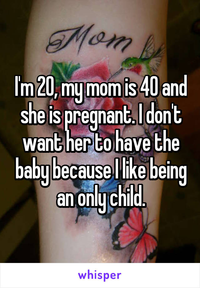 I'm 20, my mom is 40 and she is pregnant. I don't want her to have the baby because I like being an only child.