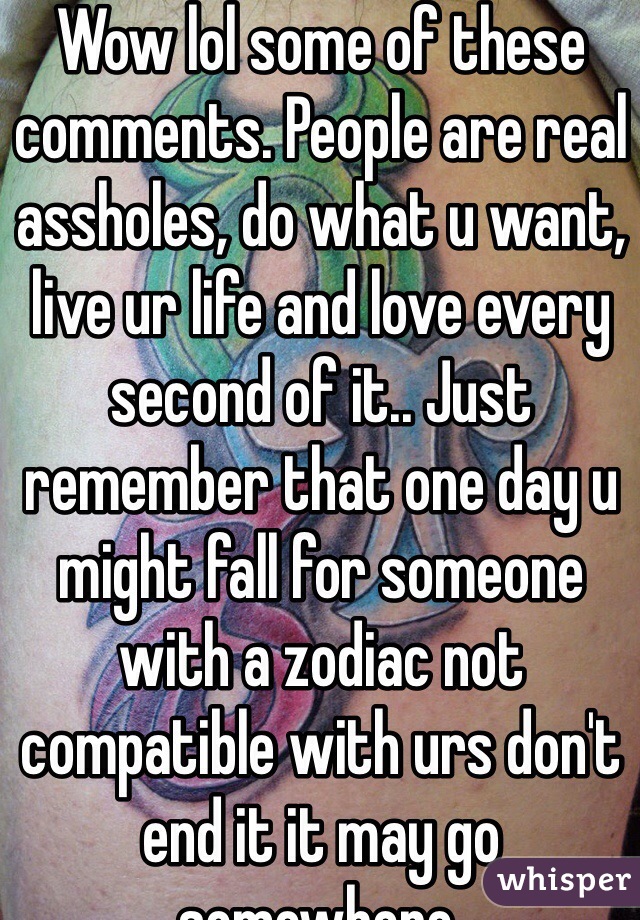 Wow lol some of these comments. People are real assholes, do what u want, live ur life and love every second of it.. Just remember that one day u might fall for someone with a zodiac not compatible with urs don't end it it may go somewhere. 