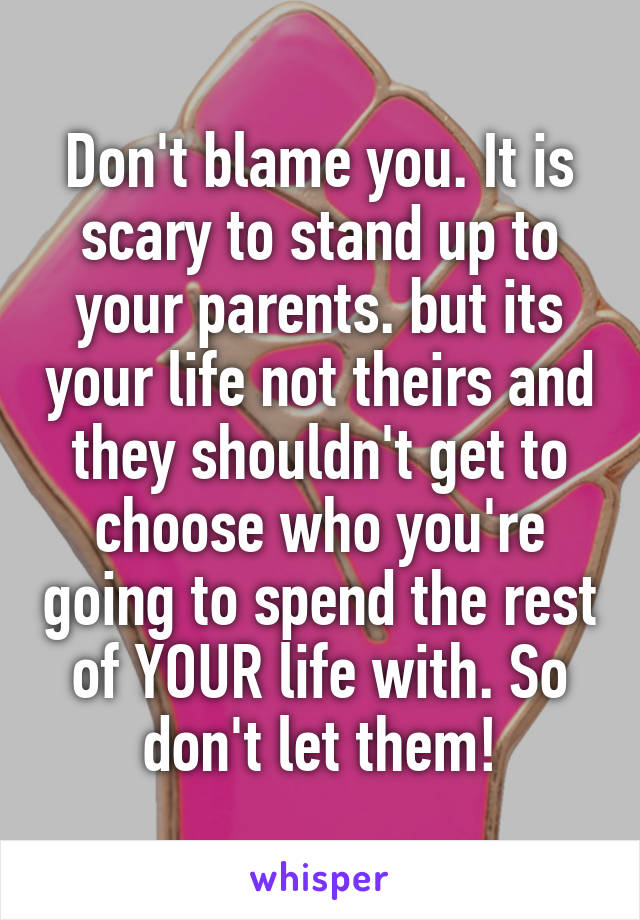 Don't blame you. It is scary to stand up to your parents. but its your life not theirs and they shouldn't get to choose who you're going to spend the rest of YOUR life with. So don't let them!