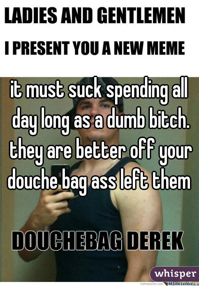 it must suck spending all day long as a dumb bitch. they are better off your douche bag ass left them 