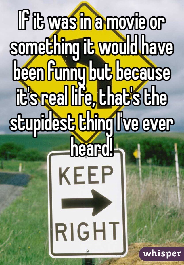 If it was in a movie or something it would have been funny but because it's real life, that's the stupidest thing I've ever heard!