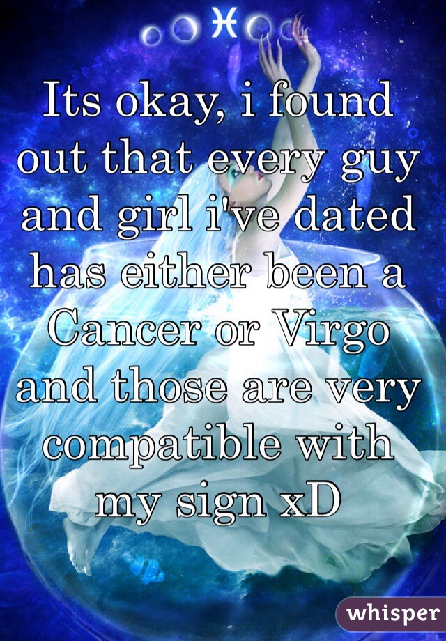 Its okay, i found out that every guy and girl i've dated has either been a Cancer or Virgo and those are very compatible with my sign xD