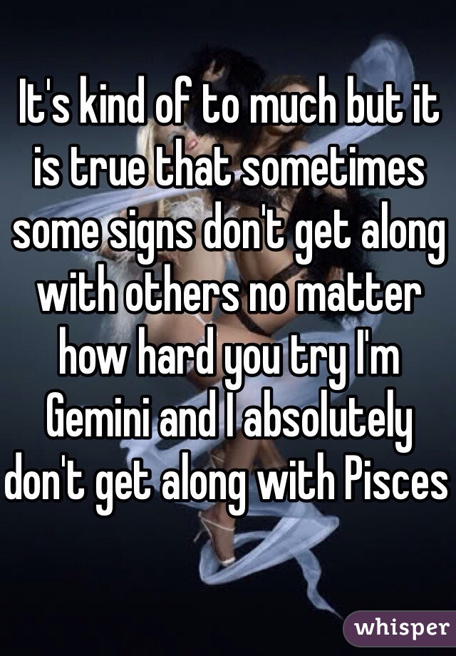 It's kind of to much but it is true that sometimes some signs don't get along with others no matter how hard you try I'm Gemini and I absolutely don't get along with Pisces 