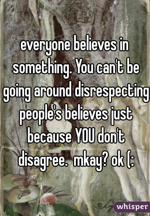 everyone believes in something. You can't be going around disrespecting people's believes just because YOU don't disagree.  mkay? ok (: