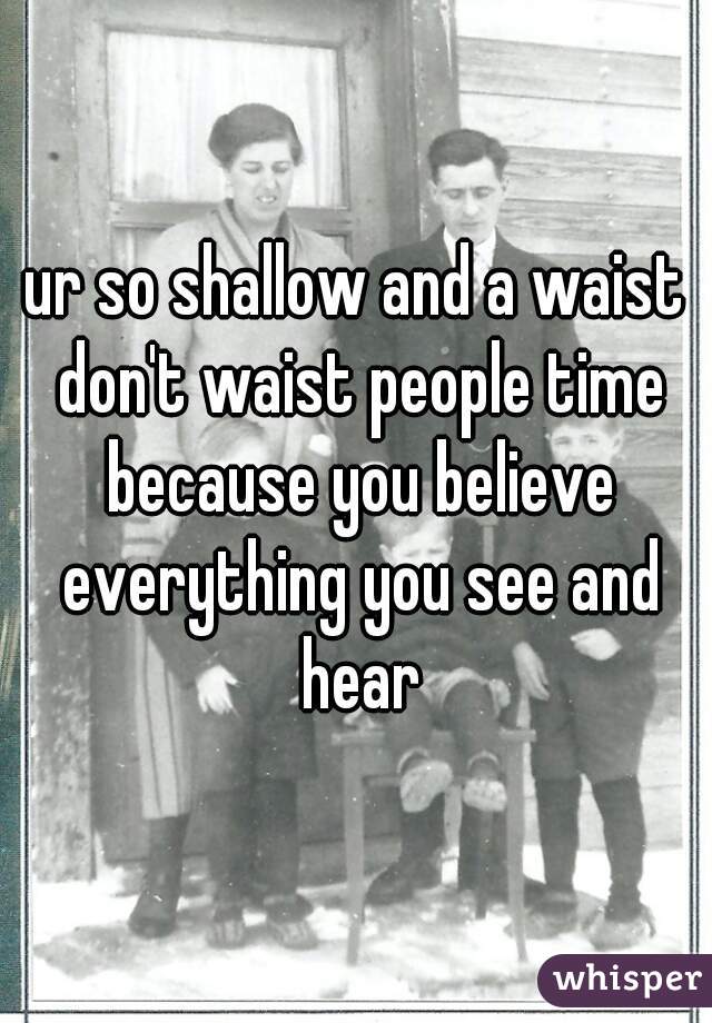 ur so shallow and a waist don't waist people time because you believe everything you see and hear