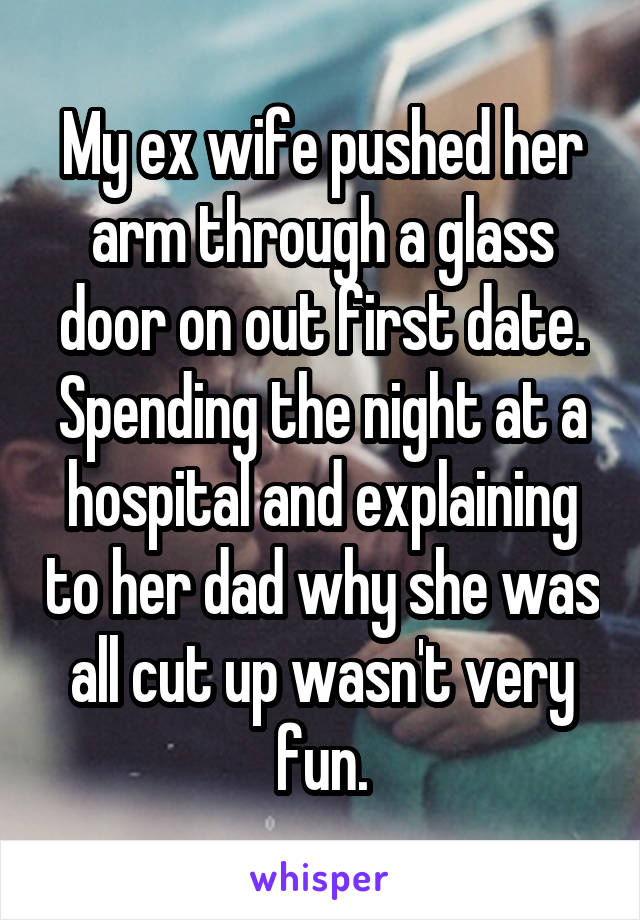 My ex wife pushed her arm through a glass door on out first date. Spending the night at a hospital and explaining to her dad why she was all cut up wasn't very fun.