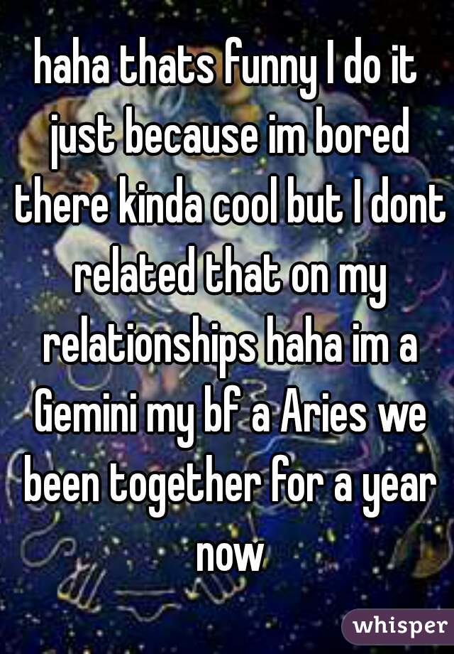 haha thats funny I do it just because im bored there kinda cool but I dont related that on my relationships haha im a Gemini my bf a Aries we been together for a year now