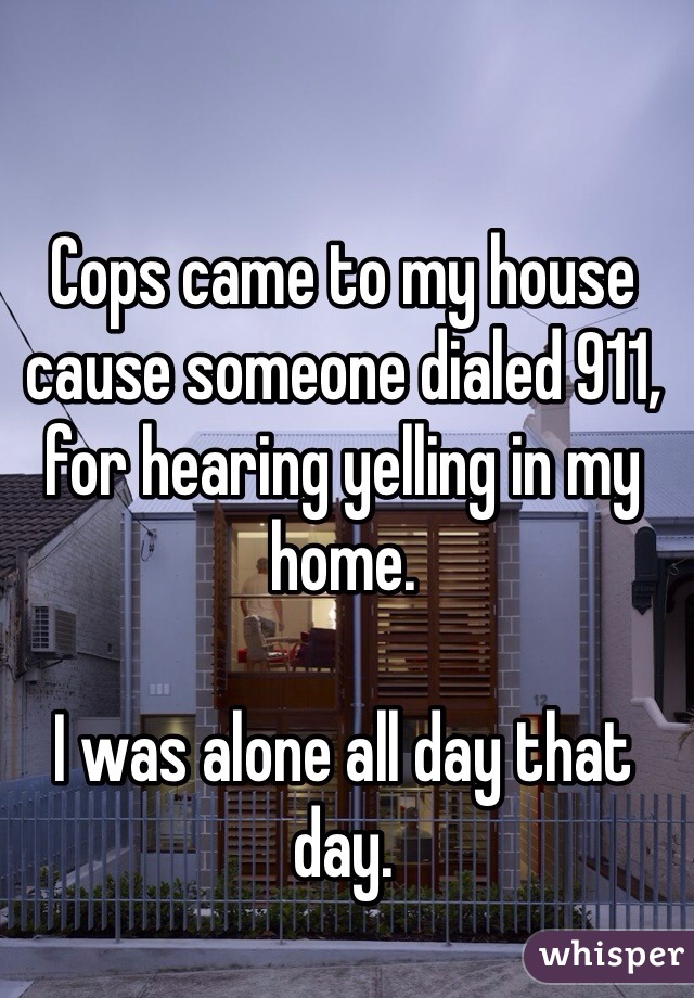 Cops came to my house cause someone dialed 911, for hearing yelling in my home. 

I was alone all day that day. 