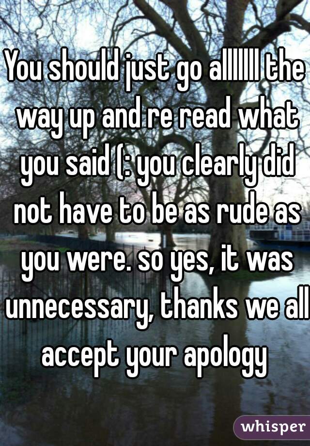 You should just go alllllll the way up and re read what you said (: you clearly did not have to be as rude as you were. so yes, it was unnecessary, thanks we all accept your apology 