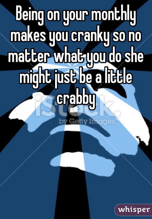 Being on your monthly makes you cranky so no matter what you do she might just be a little crabby