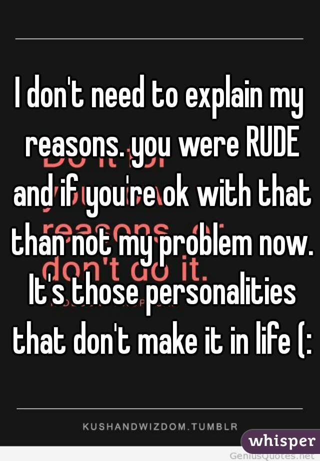 I don't need to explain my reasons. you were RUDE and if you're ok with that than not my problem now. It's those personalities that don't make it in life (: