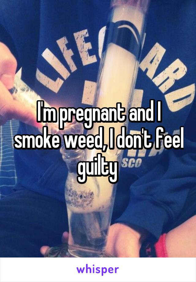 I'm pregnant and I smoke weed, I don't feel guilty 
