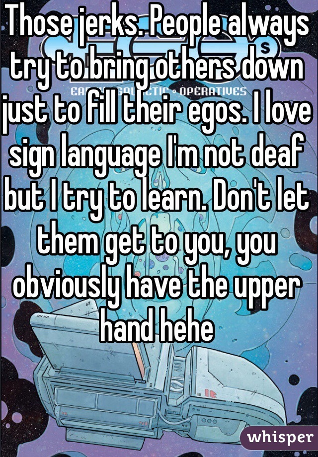 Those jerks. People always try to bring others down just to fill their egos. I love sign language I'm not deaf but I try to learn. Don't let them get to you, you obviously have the upper hand hehe