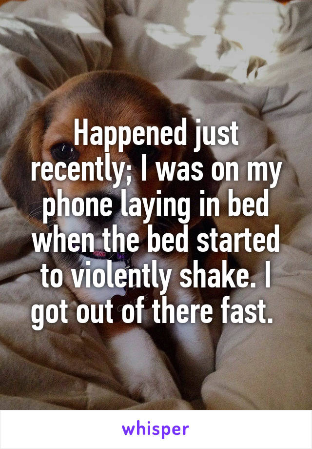 Happened just recently; I was on my phone laying in bed when the bed started to violently shake. I got out of there fast. 