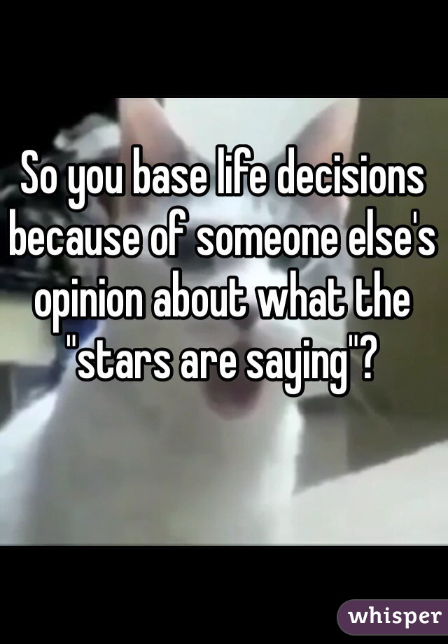 So you base life decisions because of someone else's opinion about what the "stars are saying"?