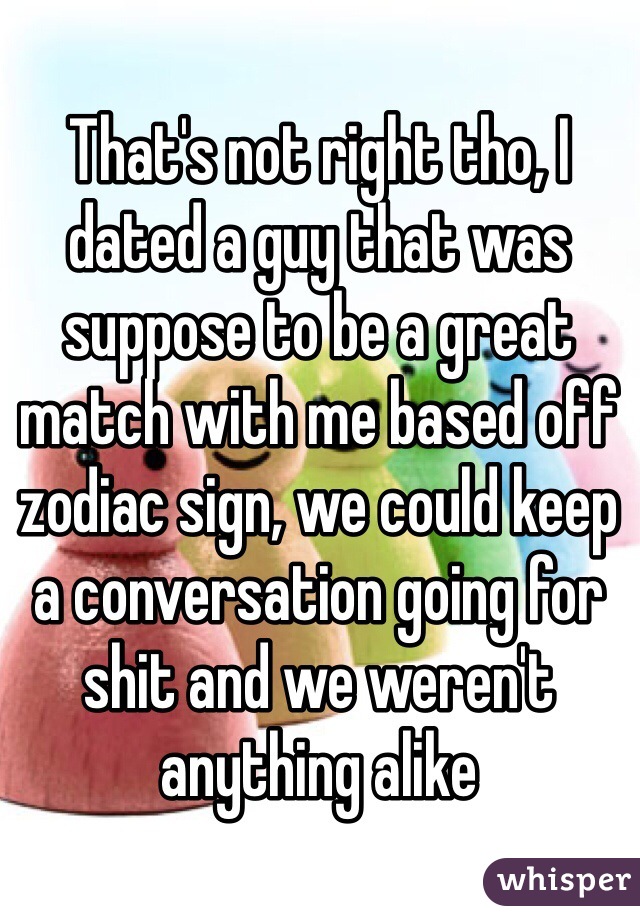 That's not right tho, I dated a guy that was suppose to be a great match with me based off zodiac sign, we could keep a conversation going for shit and we weren't anything alike  