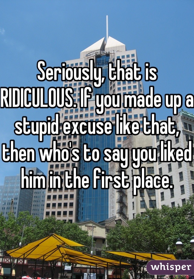 Seriously, that is RIDICULOUS. If you made up a stupid excuse like that, then who's to say you liked him in the first place.