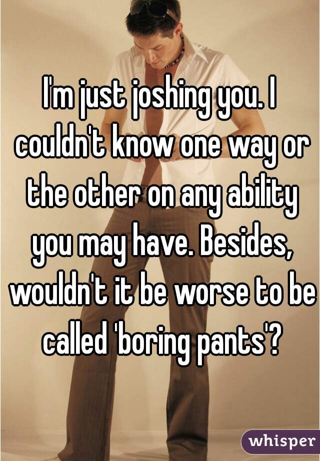 I'm just joshing you. I couldn't know one way or the other on any ability you may have. Besides, wouldn't it be worse to be called 'boring pants'?