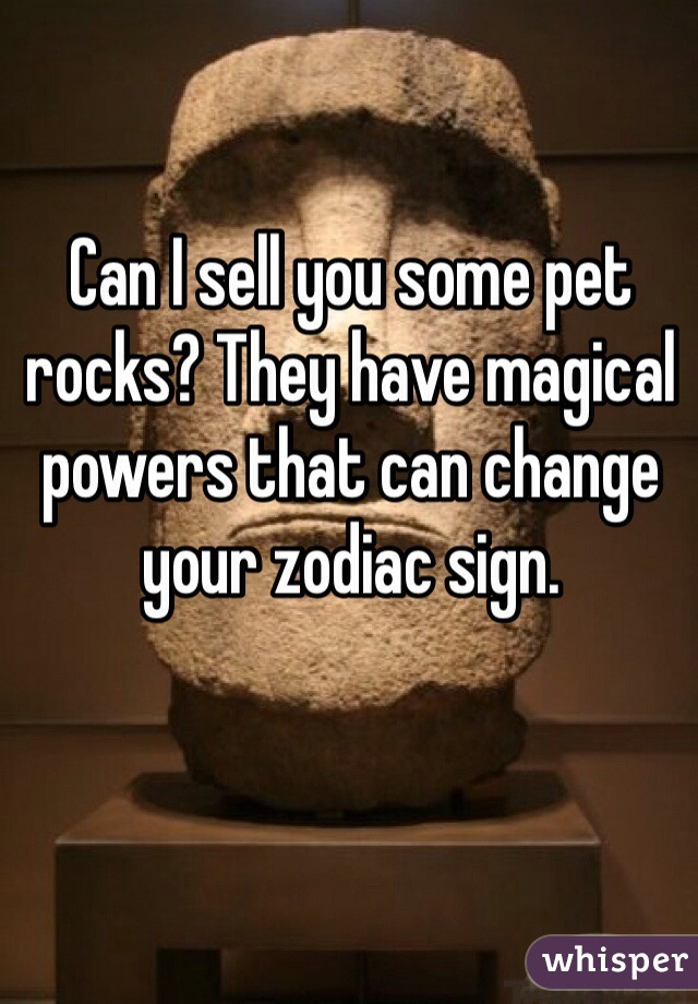 Can I sell you some pet rocks? They have magical powers that can change your zodiac sign.