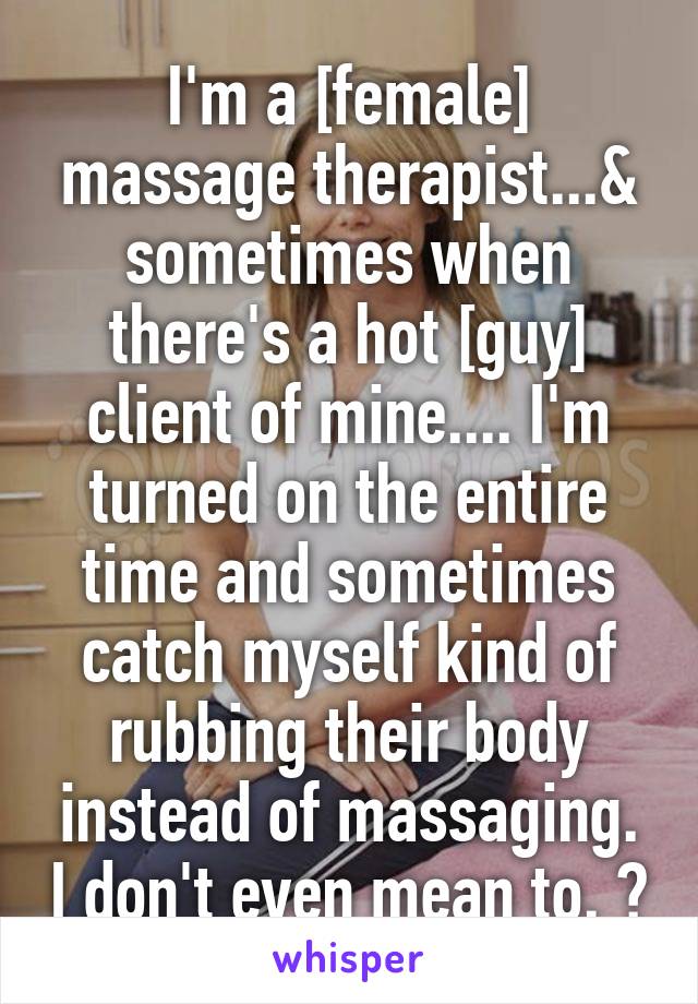 I'm a [female] massage therapist...& sometimes when there's a hot [guy] client of mine.... I'm turned on the entire time and sometimes catch myself kind of rubbing their body instead of massaging. I don't even mean to. ðŸ˜³