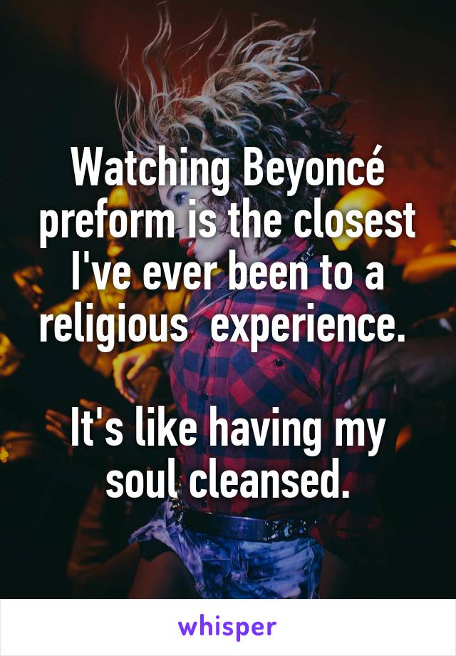Watching Beyoncé preform is the closest I've ever been to a religious  experience. 

It's like having my soul cleansed.
