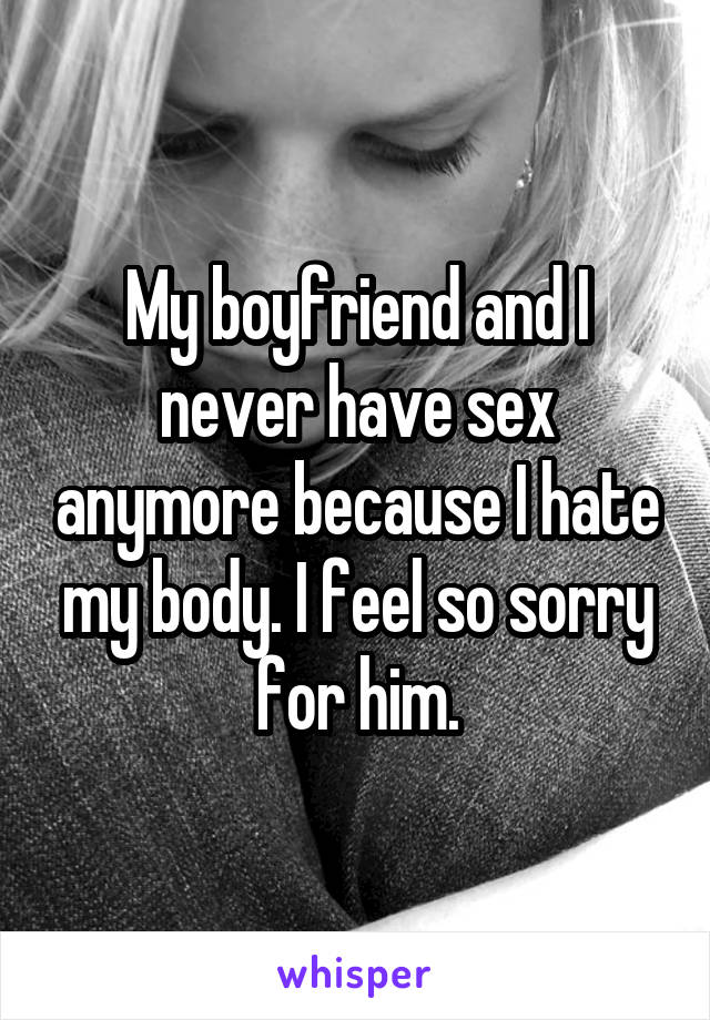 My boyfriend and I never have sex anymore because I hate my body. I feel so sorry for him.