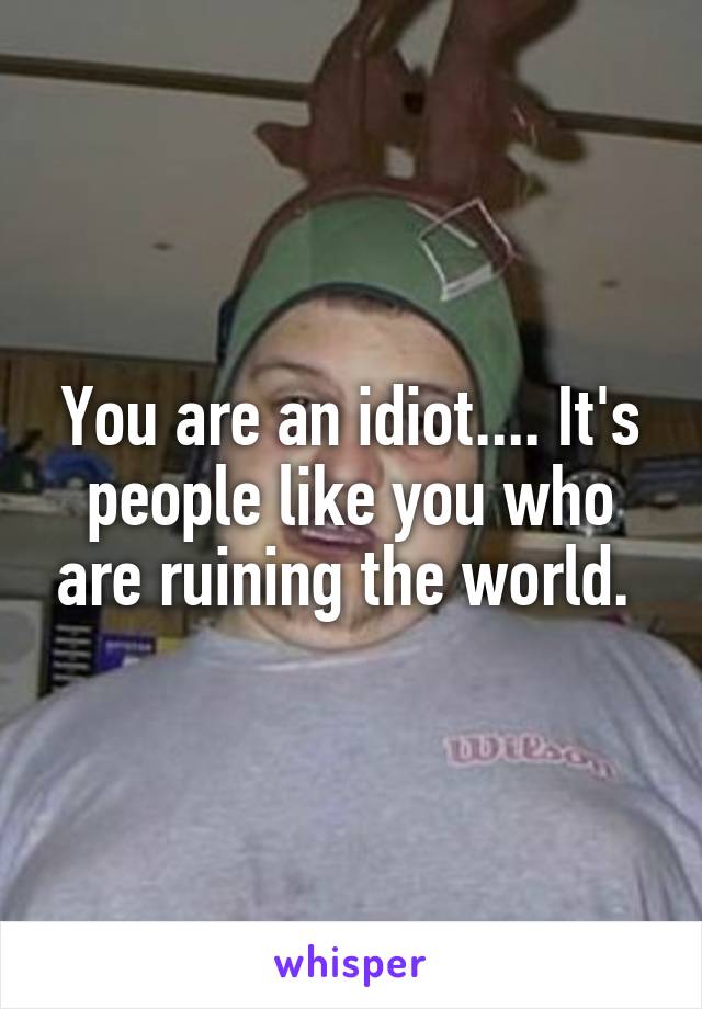 You are an idiot.... It's people like you who are ruining the world. 