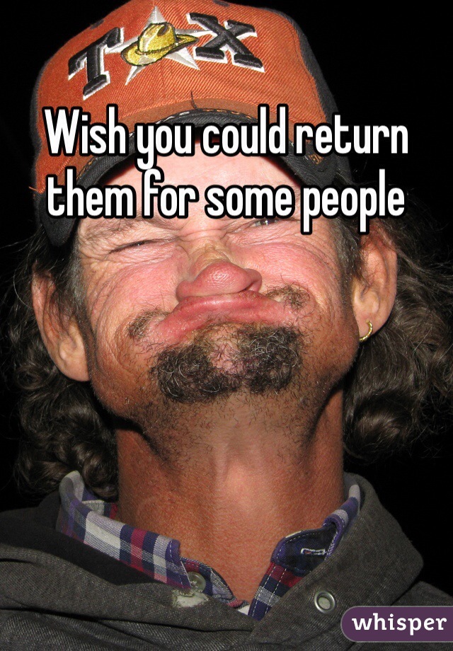 Wish you could return them for some people