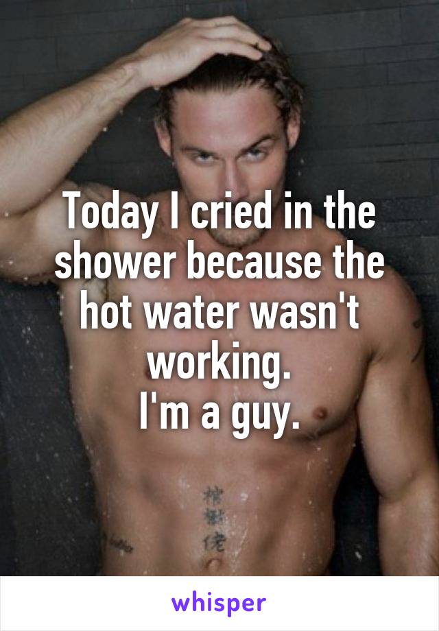 Today I cried in the shower because the hot water wasn't working.
I'm a guy.