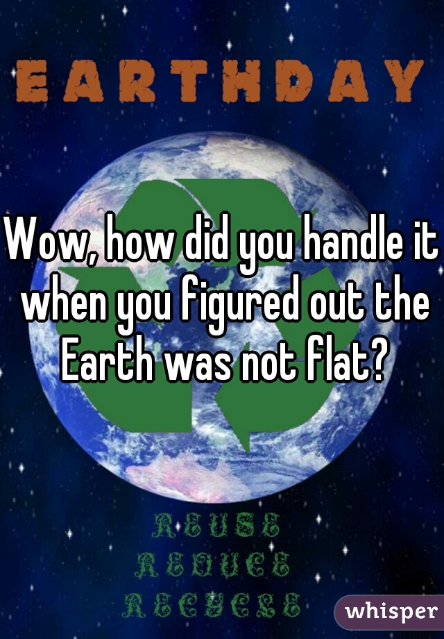 Wow, how did you handle it when you figured out the Earth was not flat?