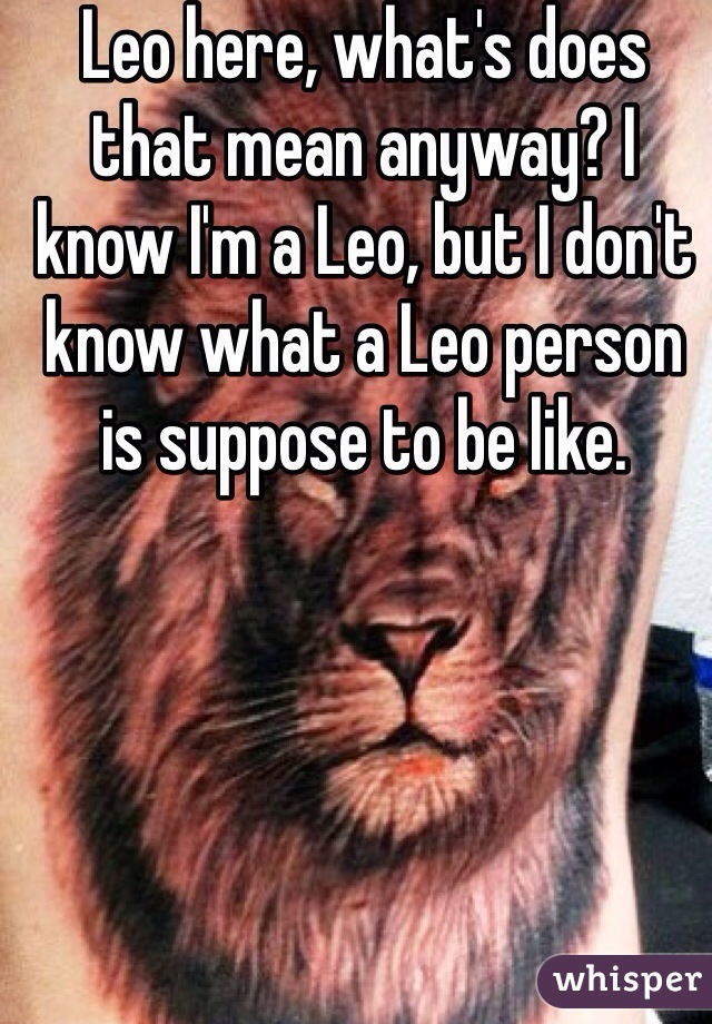 Leo here, what's does that mean anyway? I know I'm a Leo, but I don't know what a Leo person is suppose to be like. 