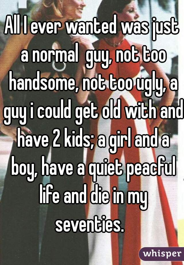 All I ever wanted was just a normal  guy, not too handsome, not too ugly, a guy i could get old with and have 2 kids; a girl and a boy, have a quiet peacful life and die in my seventies.  