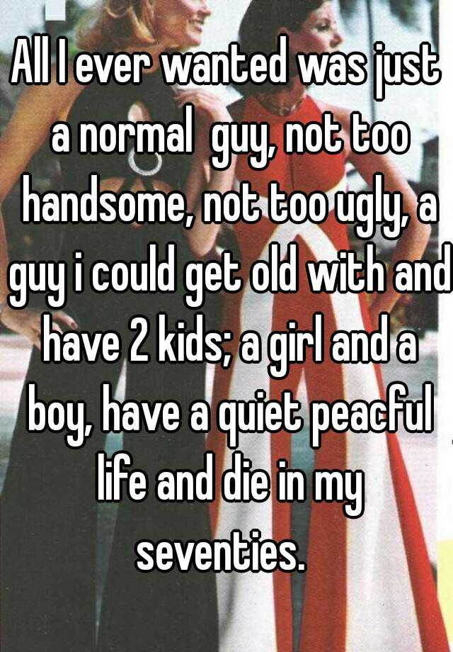 All I ever wanted was just a normal  guy, not too handsome, not too ugly, a guy i could get old with and have 2 kids; a girl and a boy, have a quiet peacful life and die in my seventies.  