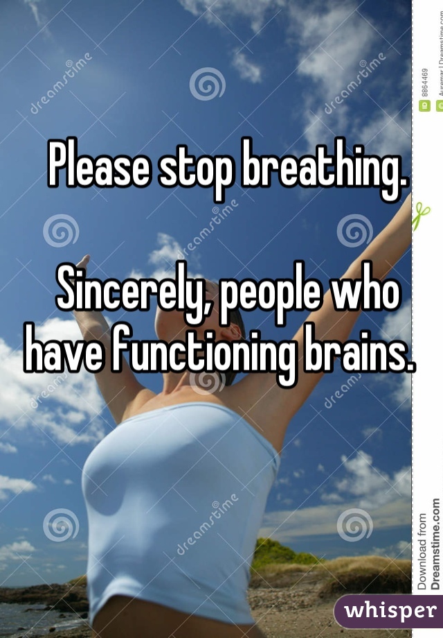 Please stop breathing. 

Sincerely, people who have functioning brains.  