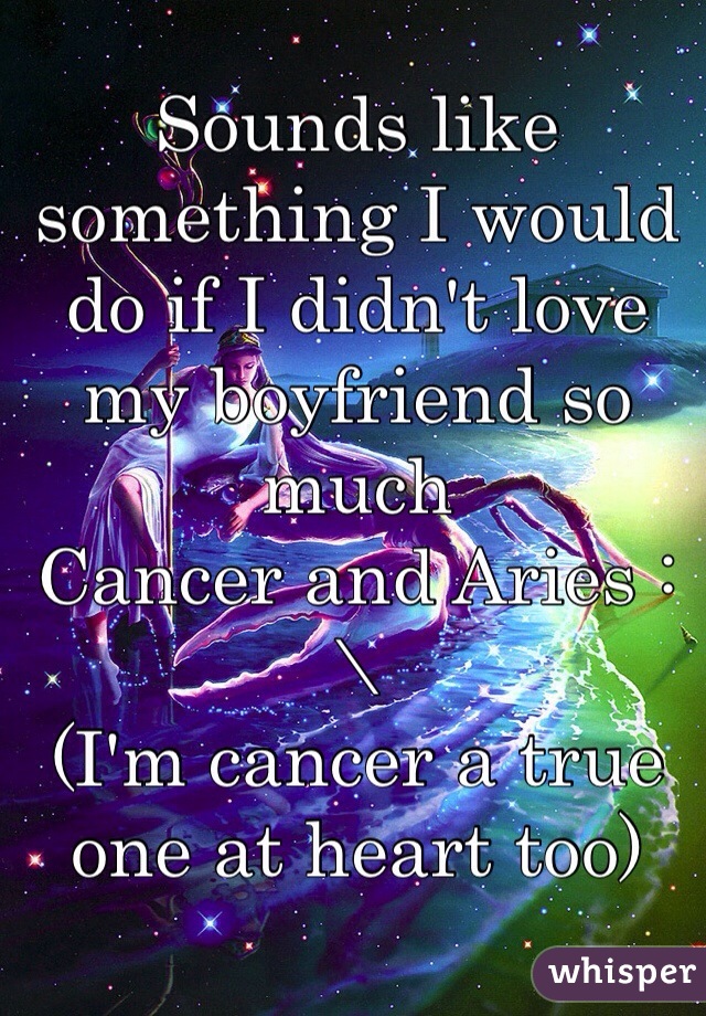 Sounds like something I would do if I didn't love my boyfriend so much
Cancer and Aries :\ 
(I'm cancer a true one at heart too) 
