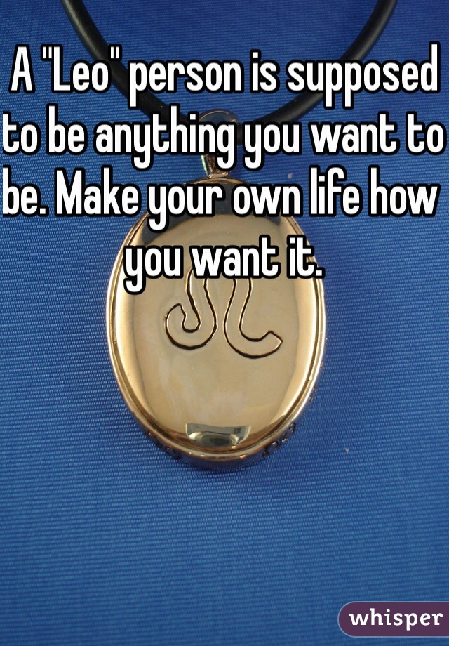 A "Leo" person is supposed to be anything you want to be. Make your own life how you want it.