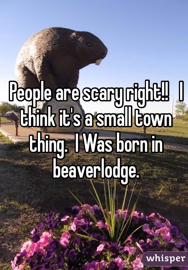 People are scary right!!   I think it's a small town thing.  I Was born in beaverlodge.