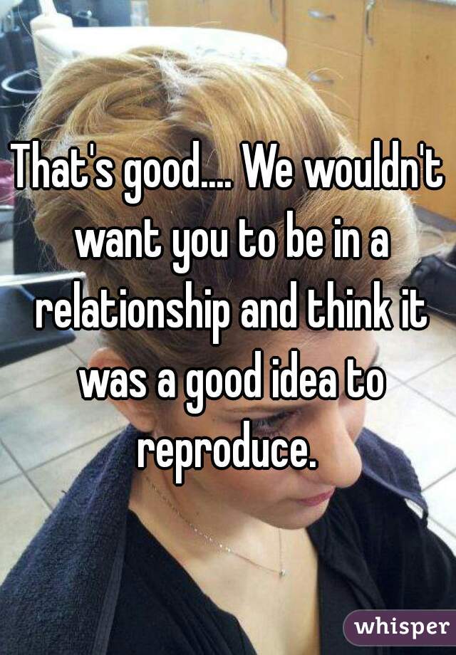 That's good.... We wouldn't want you to be in a relationship and think it was a good idea to reproduce. 