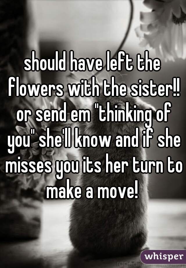 should have left the flowers with the sister!! or send em "thinking of you" she'll know and if she misses you its her turn to make a move! 