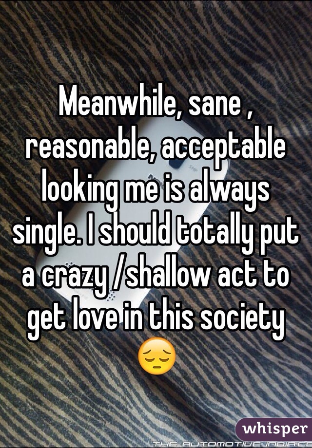 Meanwhile, sane , reasonable, acceptable looking me is always single. I should totally put a crazy /shallow act to get love in this society 😔