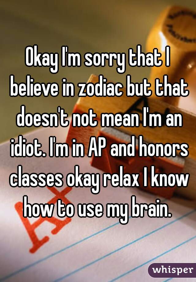 Okay I'm sorry that I believe in zodiac but that doesn't not mean I'm an idiot. I'm in AP and honors classes okay relax I know how to use my brain. 