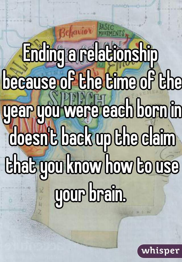 Ending a relationship because of the time of the year you were each born in doesn't back up the claim that you know how to use your brain. 