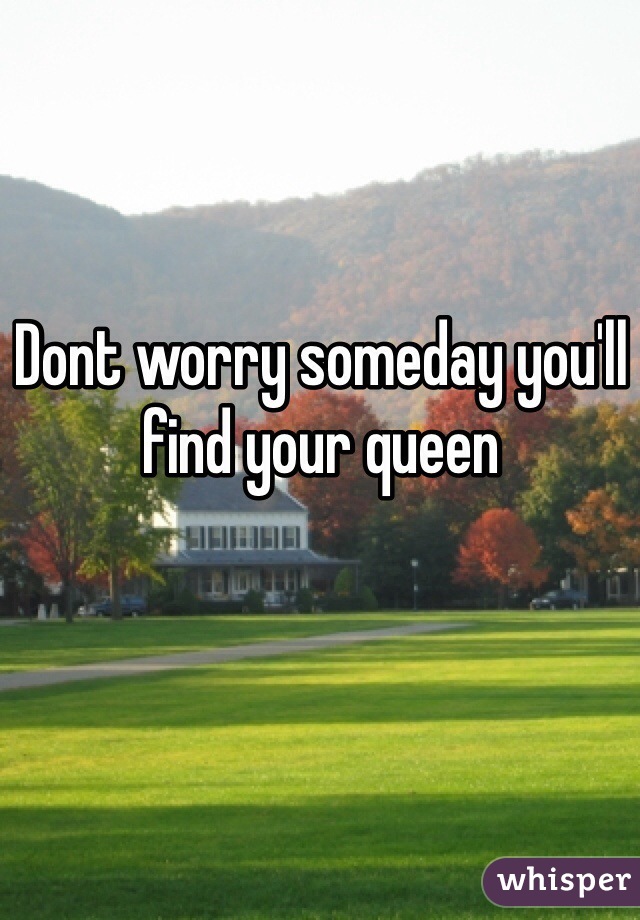 Dont worry someday you'll find your queen