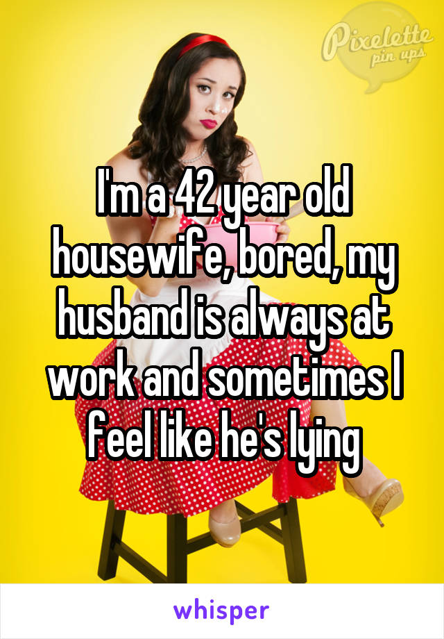 I'm a 42 year old housewife, bored, my husband is always at work and sometimes I feel like he's lying