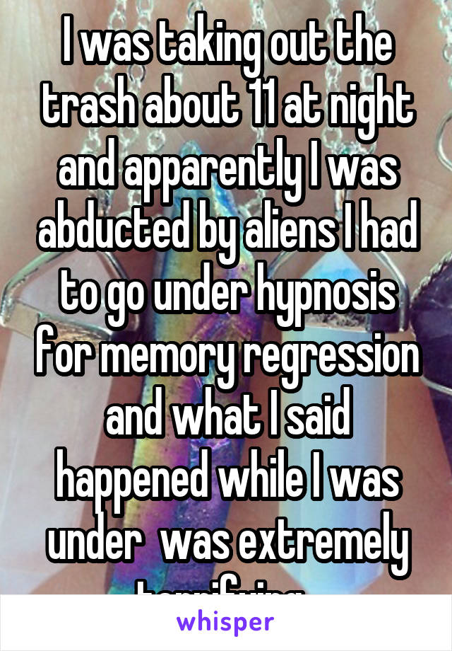 I was taking out the trash about 11 at night and apparently I was abducted by aliens I had to go under hypnosis for memory regression and what I said happened while I was under  was extremely terrifying  