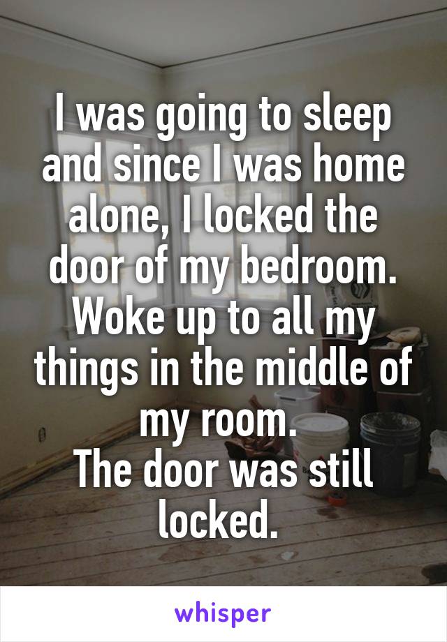I was going to sleep and since I was home alone, I locked the door of my bedroom. Woke up to all my things in the middle of my room. 
The door was still locked. 