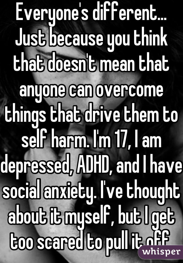 Everyone's different... Just because you think that doesn't mean that anyone can overcome things that drive them to self harm. I'm 17, I am depressed, ADHD, and I have social anxiety. I've thought about it myself, but I get too scared to pull it off.